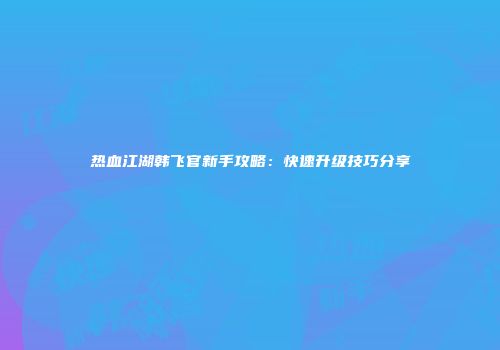 热血江湖韩飞官新手攻略:快速升级技巧分享