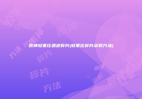 原神轻策庄遗迹碎片(轻策庄碎片获取方法)