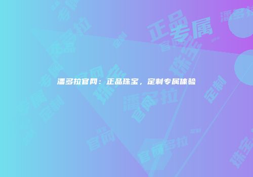 潘多拉官网：正品珠宝，定制专属体验