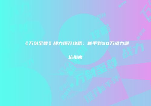 《万剑至尊》战力提升攻略:新手到50万战力避坑指南
