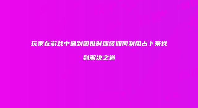 玩家在游戏中遇到困难时应该如何利用占卜来找到解决之道