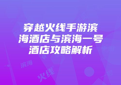穿越火线手游滨海酒店与滨海一号酒店攻略解析