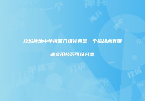 攻城掠地中单挑军几级神兵是一个挑战点有哪些实用技巧可以分享
