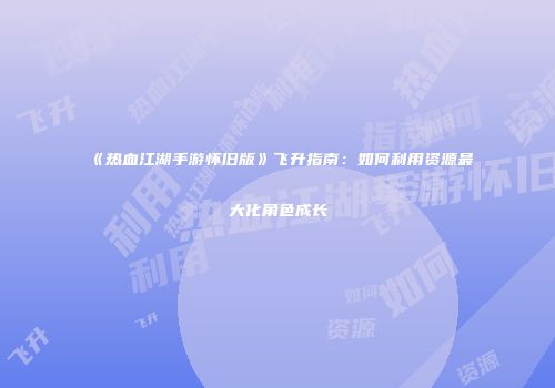 《热血江湖手游怀旧版》飞升指南:如何利用资源最大化角色成长