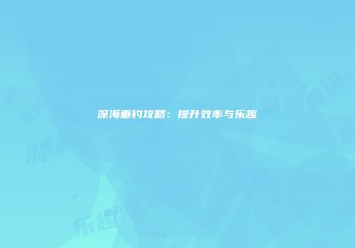 深海垂钓攻略：提升效率与乐趣