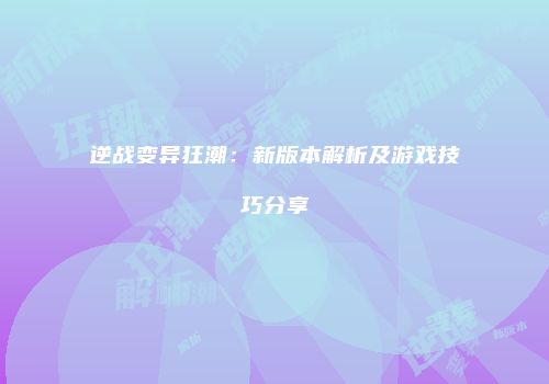 逆战变异狂潮:新版本解析及游戏技巧分享