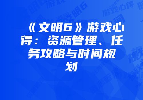 《文明6》游戏心得:资源管理、任务攻略与时间规划