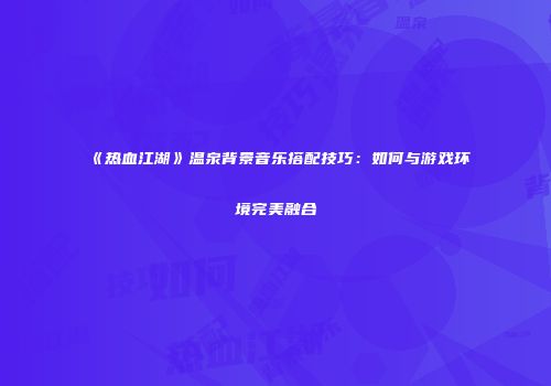 《热血江湖》温泉背景音乐搭配技巧：如何与游戏环境完美融合