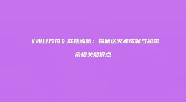 《明日方舟》成就解析：揭秘送火神成就与凯尔希相关知识点
