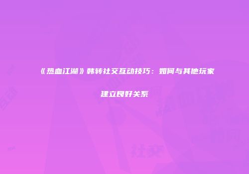 《热血江湖》韩转社交互动技巧：如何与其他玩家建立良好关系
