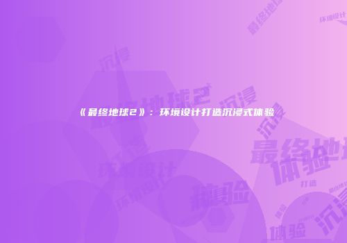 《最终地球2》：环境设计打造沉浸式体验