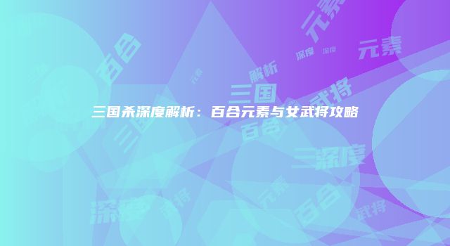 三国杀深度解析：百合元素与女武将攻略