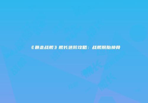 《暴走战舰》舰长进阶攻略：战舰脱胎换骨