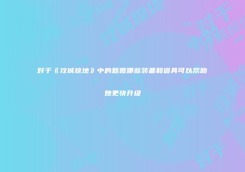 对于《攻城掠地》中的甄姬哪些装备和道具可以帮助她更快升级