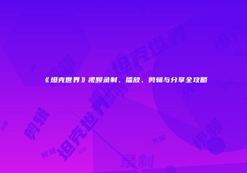 《坦克世界》视频录制、播放、剪辑与分享全攻略