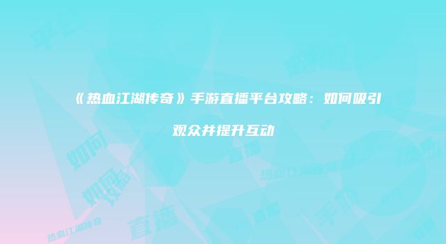 《热血江湖传奇》手游直播平台攻略:如何吸引观众并提升互动