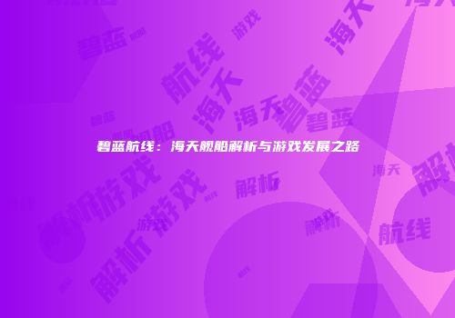碧蓝航线：海天舰船解析与游戏发展之路
