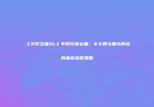 《火影忍者OL》平民玩家必备：卡卡西与鹿丸阵容的最佳搭配策略