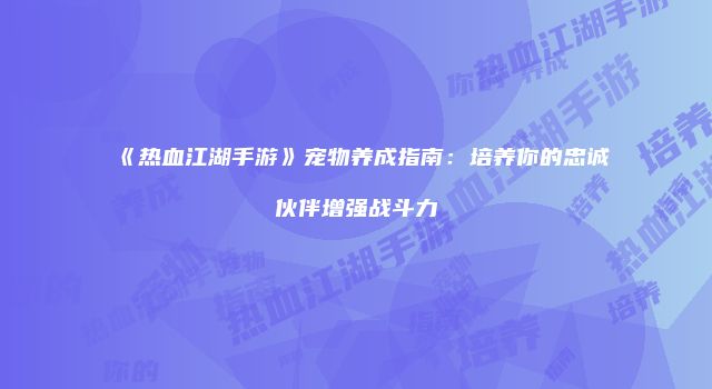 《热血江湖手游》宠物养成指南：培养你的忠诚伙伴增强战斗力