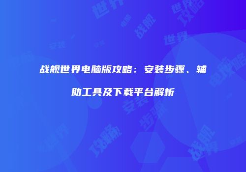 战舰世界电脑版攻略:安装步骤、辅助工具及下载平台解析