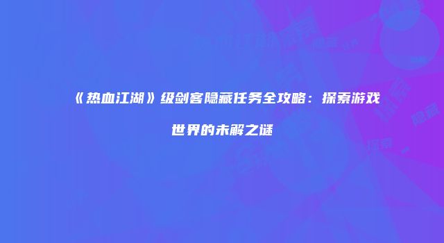 《热血江湖》级剑客隐藏任务全攻略:探索游戏世界的未解之谜