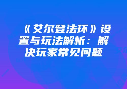 《艾尔登法环》设置与玩法解析：解决玩家常见问题