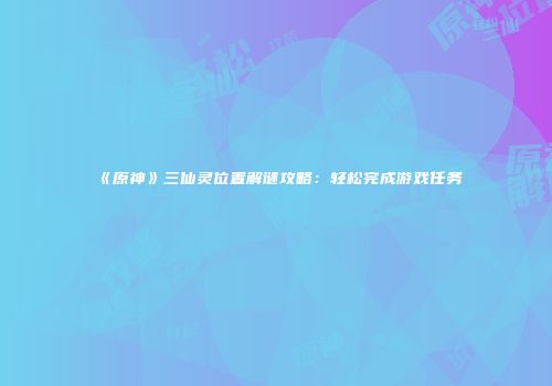 《原神》三仙灵位置解谜攻略:轻松完成游戏任务