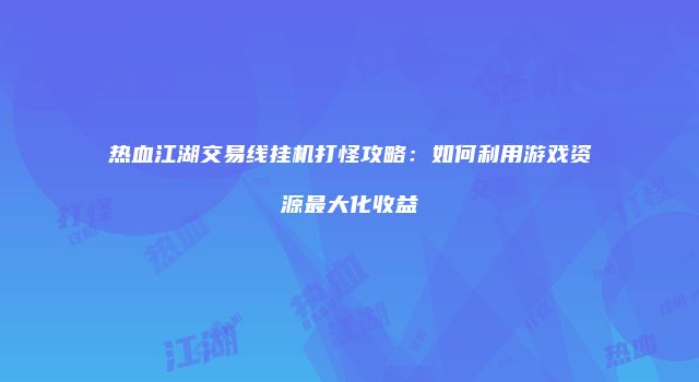 热血江湖交易线挂机打怪攻略:如何利用游戏资源最大化收益