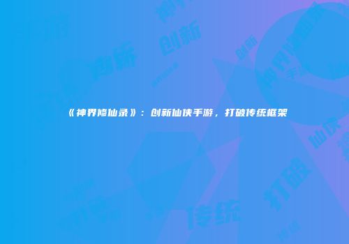 《神界修仙录》:创新仙侠手游,打破传统框架