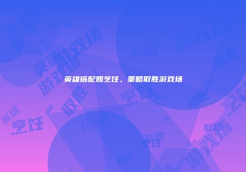 英雄搭配如烹饪，策略取胜游戏场