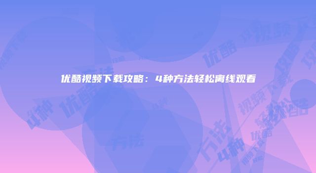 优酷视频下载攻略：4种方法轻松离线观看