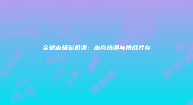 全球市场新机遇:出海热潮与挑战并存
