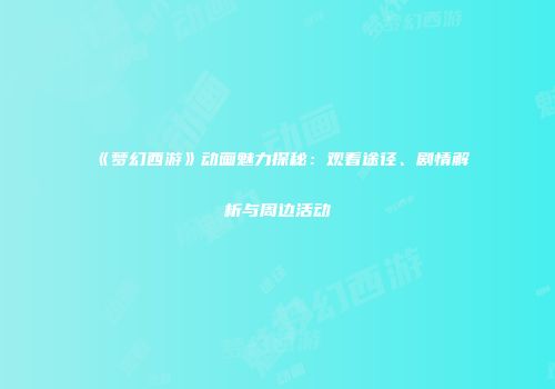 《梦幻西游》动画魅力探秘：观看途径、剧情解析与周边活动