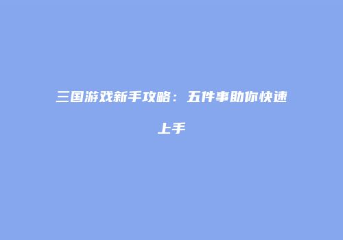 三国游戏新手攻略：五件事助你快速上手