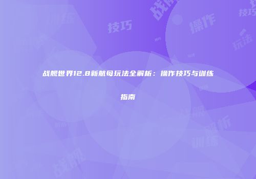 战舰世界12.8新航母玩法全解析：操作技巧与训练指南