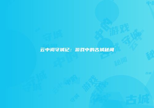 云中阙守城记：游戏中的古城秘闻