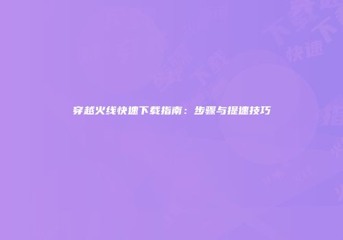 穿越火线快速下载指南:步骤与提速技巧