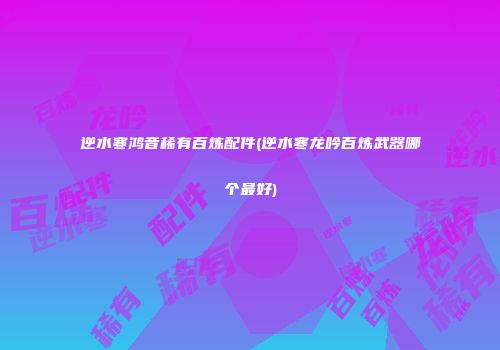 逆水寒鸿音稀有百炼配件(逆水寒龙吟百炼武器哪个最好)