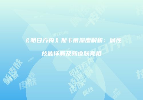 《明日方舟》斯卡蒂深度解析：属性技能详解及新皮肤亮相