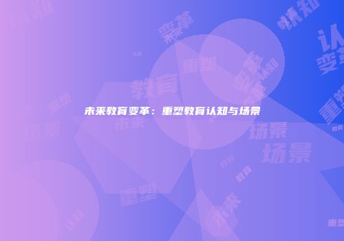 未来教育变革：重塑教育认知与场景