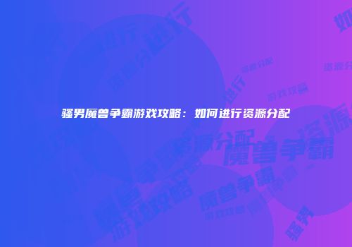 骚男魔兽争霸游戏攻略：如何进行资源分配