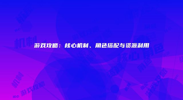 游戏攻略:核心机制、角色搭配与资源利用