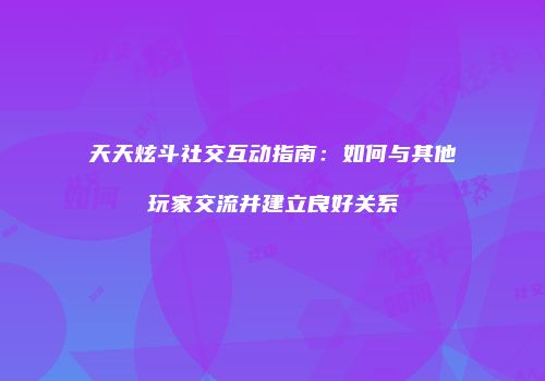 天天炫斗社交互动指南:如何与其他玩家交流并建立良好关系