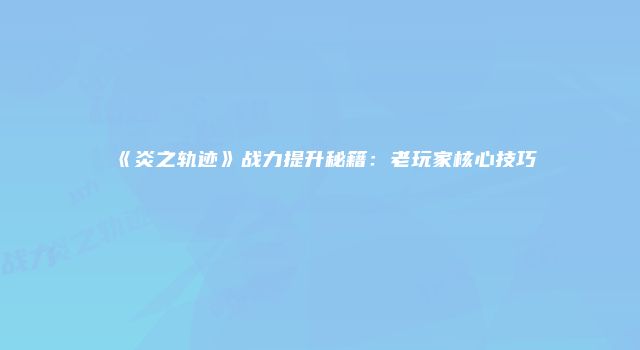 《炎之轨迹》战力提升秘籍：老玩家核心技巧
