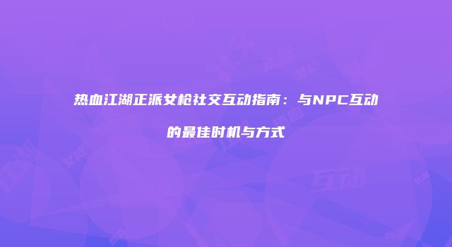 热血江湖正派女枪社交互动指南：与NPC互动的最佳时机与方式