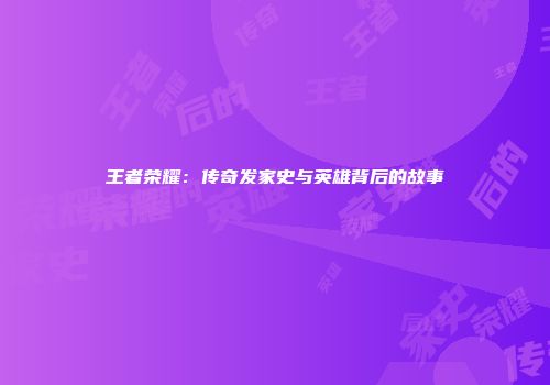 王者荣耀:传奇发家史与英雄背后的故事