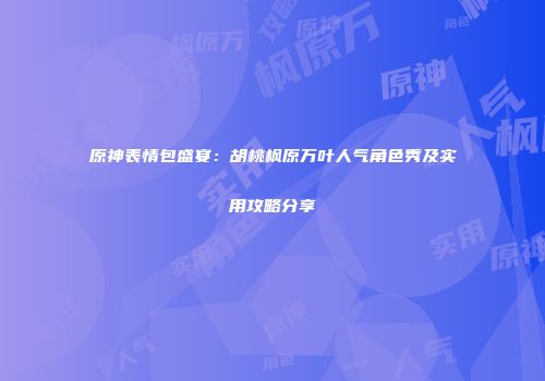 原神表情包盛宴：胡桃枫原万叶人气角色秀及实用攻略分享