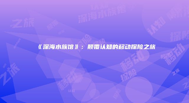 《深海水族馆》:颠覆认知的移动探险之旅