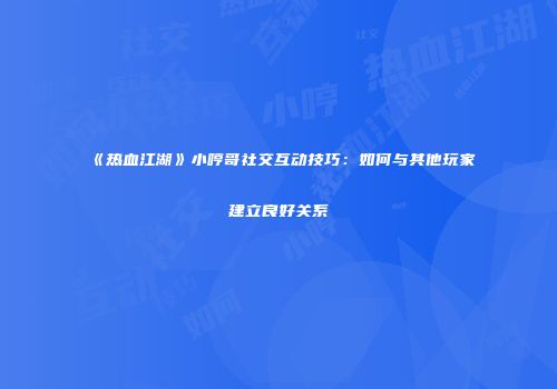 《热血江湖》小哼哥社交互动技巧:如何与其他玩家建立良好关系