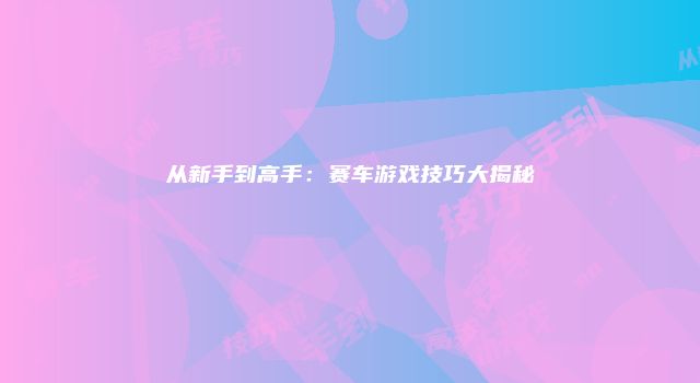 从新手到高手：赛车游戏技巧大揭秘